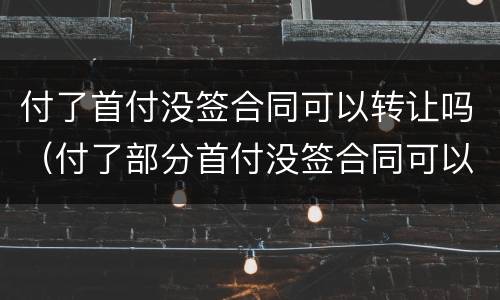 付了首付没签合同可以转让吗（付了部分首付没签合同可以退吗）