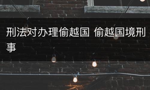 刑法对办理偷越国 偷越国境刑事