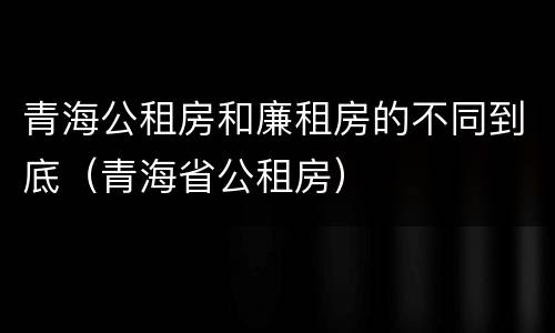 青海公租房和廉租房的不同到底（青海省公租房）