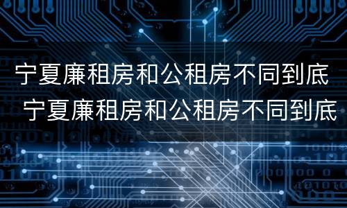 宁夏廉租房和公租房不同到底 宁夏廉租房和公租房不同到底怎么办