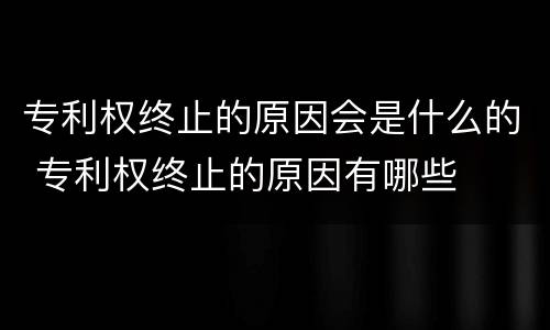 专利权终止的原因会是什么的 专利权终止的原因有哪些