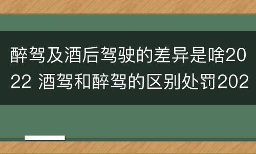 醉驾及酒后驾驶的差异是啥2022 酒驾和醉驾的区别处罚2021