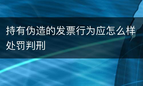 持有伪造的发票行为应怎么样处罚判刑