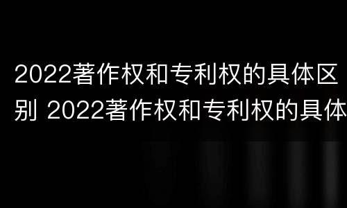 2022著作权和专利权的具体区别 2022著作权和专利权的具体区别在哪里