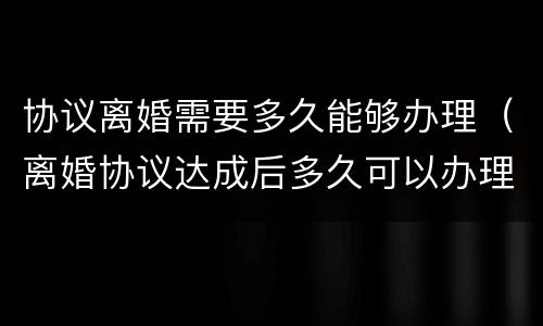协议离婚需要多久能够办理（离婚协议达成后多久可以办理离婚）