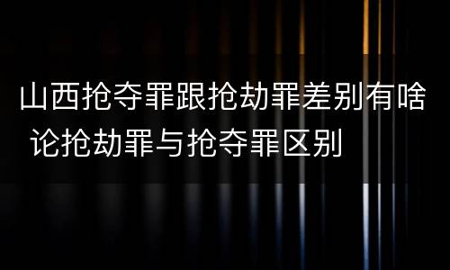 山西抢夺罪跟抢劫罪差别有啥 论抢劫罪与抢夺罪区别