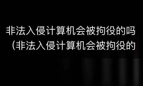 非法入侵计算机会被拘役的吗（非法入侵计算机会被拘役的吗为什么）