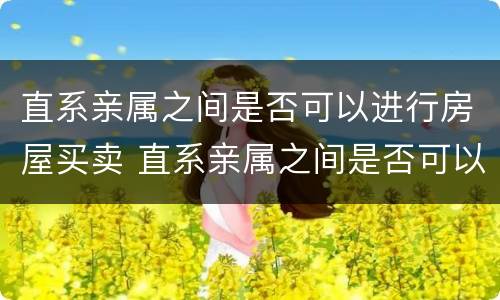 直系亲属之间是否可以进行房屋买卖 直系亲属之间是否可以进行房屋买卖过户