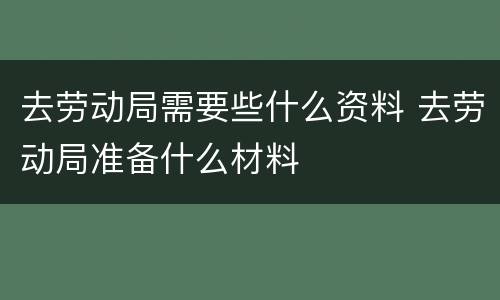 去劳动局需要些什么资料 去劳动局准备什么材料