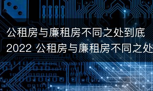 公租房与廉租房不同之处到底2022 公租房与廉租房不同之处到底2022年怎么办