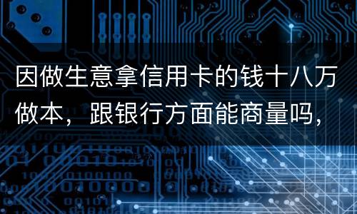 因做生意拿信用卡的钱十八万做本，跟银行方面能商量吗，银行会不会诉讼会不会坐牢