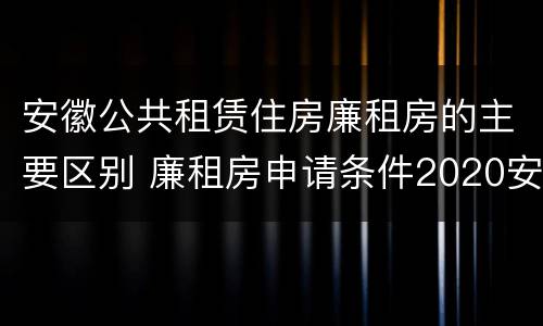 安徽公共租赁住房廉租房的主要区别 廉租房申请条件2020安徽