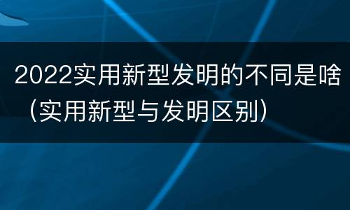 2022实用新型发明的不同是啥（实用新型与发明区别）