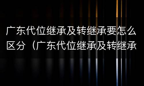 广东代位继承及转继承要怎么区分（广东代位继承及转继承要怎么区分呢）