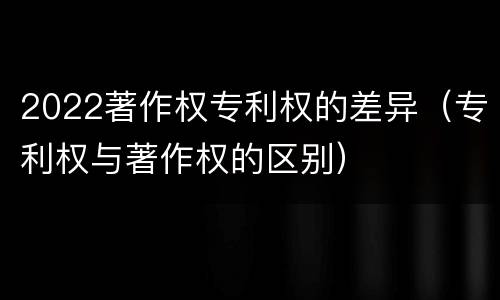 2022著作权专利权的差异（专利权与著作权的区别）