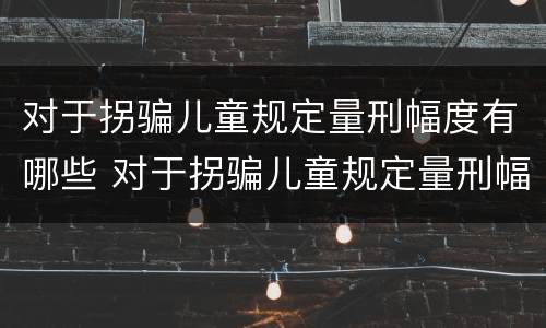 对于拐骗儿童规定量刑幅度有哪些 对于拐骗儿童规定量刑幅度有哪些规定