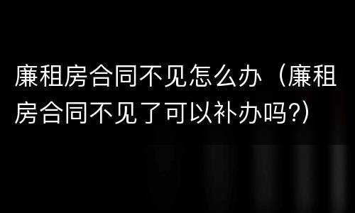 廉租房合同不见怎么办（廉租房合同不见了可以补办吗?）