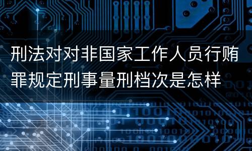 刑法对对非国家工作人员行贿罪规定刑事量刑档次是怎样