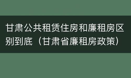甘肃公共租赁住房和廉租房区别到底（甘肃省廉租房政策）