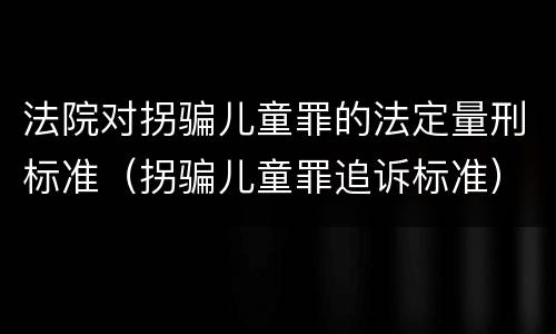 法院对拐骗儿童罪的法定量刑标准（拐骗儿童罪追诉标准）