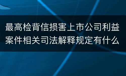最高检背信损害上市公司利益案件相关司法解释规定有什么重要内容