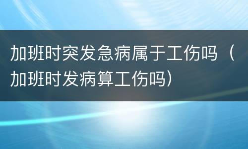 加班时突发急病属于工伤吗（加班时发病算工伤吗）