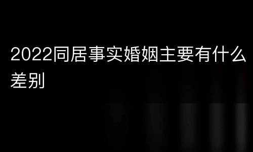 2022同居事实婚姻主要有什么差别