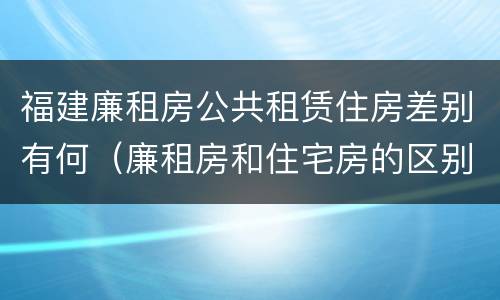 福建廉租房公共租赁住房差别有何（廉租房和住宅房的区别）