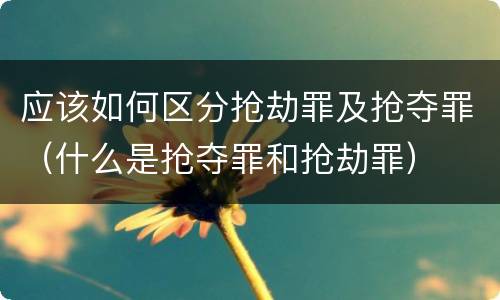 应该如何区分抢劫罪及抢夺罪（什么是抢夺罪和抢劫罪）