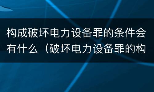 构成破坏电力设备罪的条件会有什么（破坏电力设备罪的构成要件）