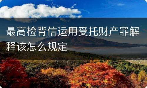最高检背信运用受托财产罪解释该怎么规定
