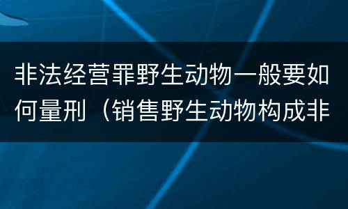 非法经营罪野生动物一般要如何量刑（销售野生动物构成非法经营罪）