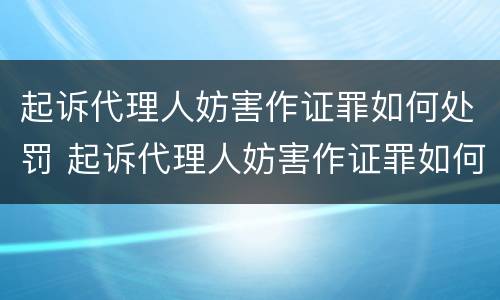 起诉代理人妨害作证罪如何处罚 起诉代理人妨害作证罪如何处罚