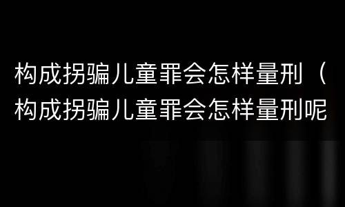 构成拐骗儿童罪会怎样量刑（构成拐骗儿童罪会怎样量刑呢）