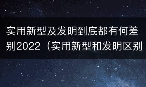 实用新型及发明到底都有何差别2022（实用新型和发明区别）