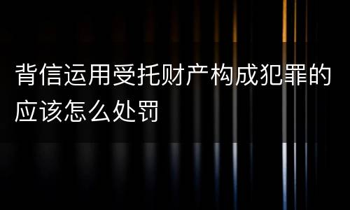 背信运用受托财产构成犯罪的应该怎么处罚