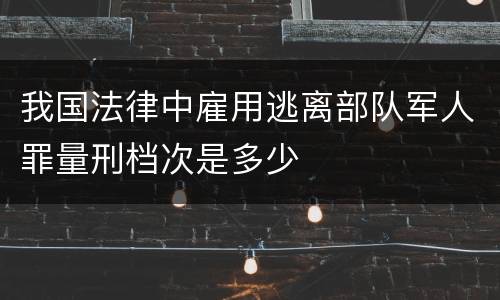 我国法律中雇用逃离部队军人罪量刑档次是多少