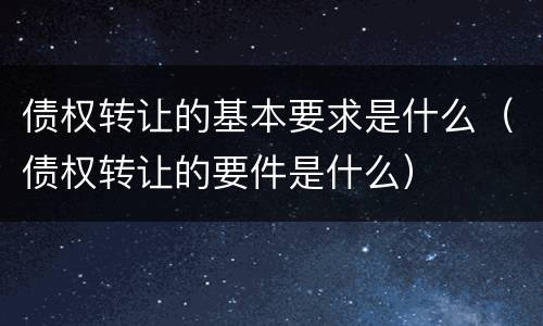 债权转让的基本要求是什么（债权转让的要件是什么）