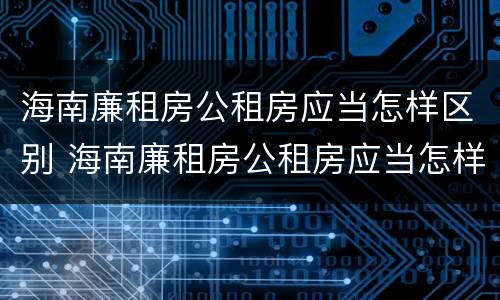海南廉租房公租房应当怎样区别 海南廉租房公租房应当怎样区别房源