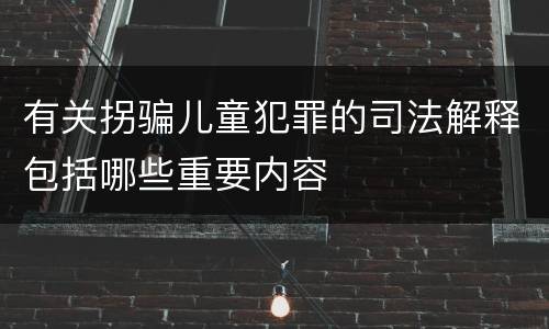 有关拐骗儿童犯罪的司法解释包括哪些重要内容
