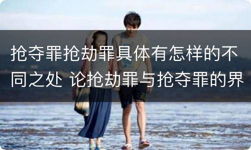 抢夺罪抢劫罪具体有怎样的不同之处 论抢劫罪与抢夺罪的界限