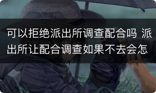 可以拒绝派出所调查配合吗 派出所让配合调查如果不去会怎么样
