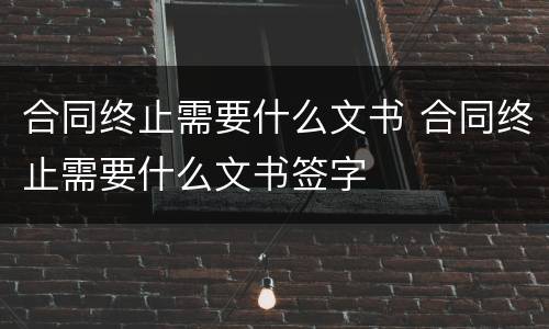 合同终止需要什么文书 合同终止需要什么文书签字