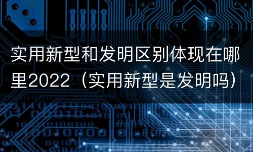 实用新型和发明区别体现在哪里2022（实用新型是发明吗）