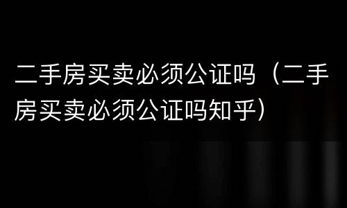 二手房买卖必须公证吗（二手房买卖必须公证吗知乎）
