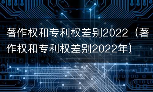 著作权和专利权差别2022（著作权和专利权差别2022年）
