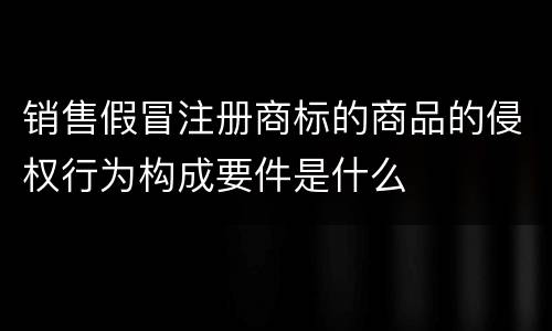 销售假冒注册商标的商品的侵权行为构成要件是什么