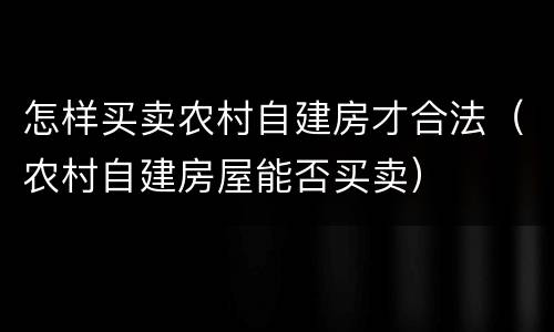 怎样买卖农村自建房才合法（农村自建房屋能否买卖）