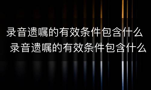 录音遗嘱的有效条件包含什么 录音遗嘱的有效条件包含什么内容