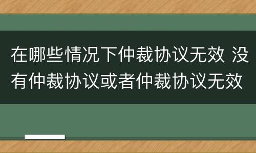 在哪些情况下仲裁协议无效 没有仲裁协议或者仲裁协议无效的
